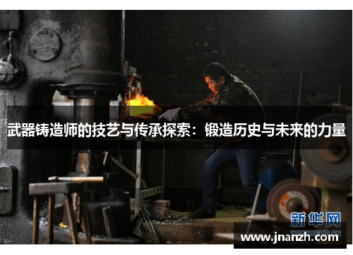 武器铸造师的技艺与传承探索:锻造历史与未来的力量 武器铸造师的技艺与传承探索:锻造历史与未来的力量